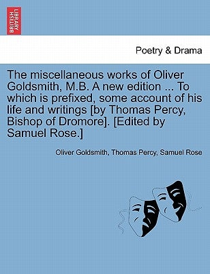 The Miscellaneous Works of Oliver Goldsmith, M.B. a New Edition ... to Which Is Prefixed, Some Account of His Life and Writings [By Thomas Percy, Bish by Goldsmith, Oliver