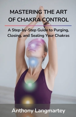 Mastering the Art of Chakra Control: A Step-by-Step Guide to Purging, Closing, and Sealing Your Chakras by Langmartey, Anthony