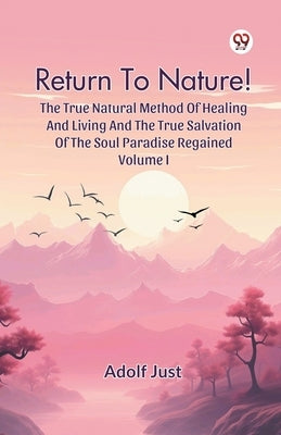Return To Nature! The True Natural Method Of Healing And Living And The True Salvation Of The Soul Paradise Regained Volume I by Just, Adolf