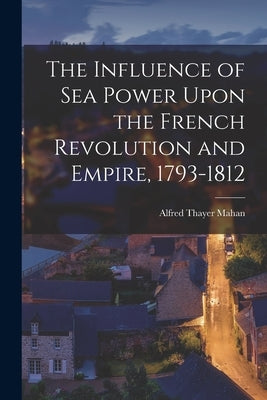 The Influence of Sea Power Upon the French Revolution and Empire, 1793-1812 by Mahan, Alfred Thayer