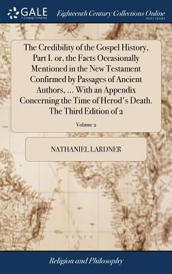 The Credibility of the Gospel History, Part I. or, the Facts Occasionally Mentioned in the New Testament Confirmed by Passages of Ancient Authors, ... by Lardner, Nathaniel