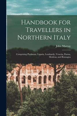 Handbook for Travellers in Northern Italy: Comprising Piedmont, Liguria, Lombardy, Venetia, Parma, Modena, and Romagna by Murray, John