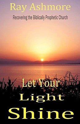Let Your Light Shine: Recovering the Biblically Prophetic Church by Ashmore, Ray