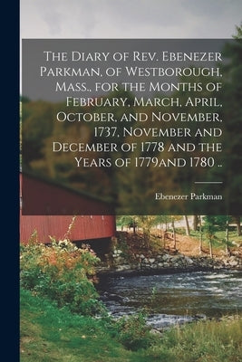 The Diary of Rev. Ebenezer Parkman, of Westborough, Mass., for the Months of February, March, April, October, and November, 1737, November and Decembe by Parkman, Ebenezer