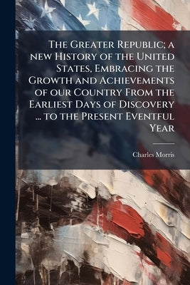 The Greater Republic; a new History of the United States, Embracing the Growth and Achievements of our Country From the Earliest Days of Discovery ... by Morris, Charles
