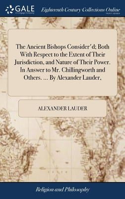 The Ancient Bishops Consider'd; Both With Respect to the Extent of Their Jurisdiction, and Nature of Their Power. In Answer to Mr. Chillingworth and O by Lauder, Alexander