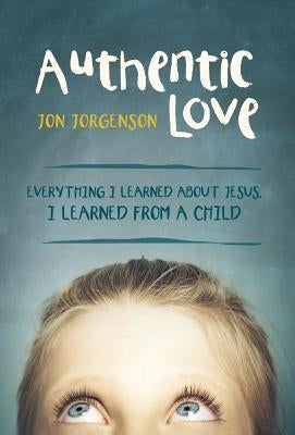 Authentic Love: Everything I Learned about Jesus, I Learned from a Child by Jorgenson, Jon