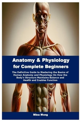 Anatomy & Physiology for Complete Beginners: The Definitive Guide to Mastering the Basics of Human Anatomy and Physiology On How the Body's Structure by Mong, Mina