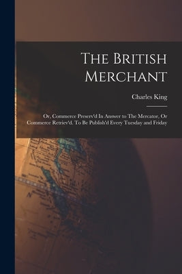 The British Merchant; Or, Commerce Preserv'd In Answer to The Mercator, Or Commerce Retriev'd. To Be Publish'd Every Tuesday and Friday by Charles King
