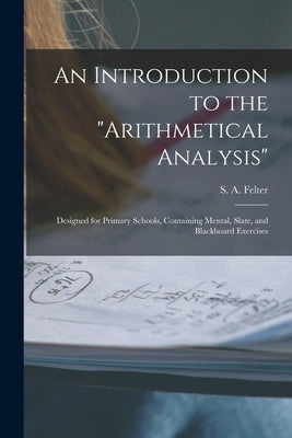 An Introduction to the "Arithmetical Analysis": Designed for Primary Schools, Containing Mental, Slate, and Blackboard Exercises by Felter, S. a. (Stoddard a. ).