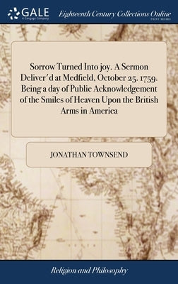 Sorrow Turned Into joy. A Sermon Deliver'd at Medfield, October 25. 1759. Being a day of Public Acknowledgement of the Smiles of Heaven Upon the Briti by Townsend, Jonathan