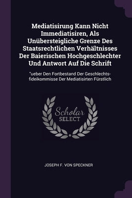 Mediatisirung Kann Nicht Immediatisiren, Als Unübersteigliche Grenze Des Staatsrechtlichen Verhältnisses Der Baierischen Hochgeschlechter Und Antwort by Joseph F Von Speckner