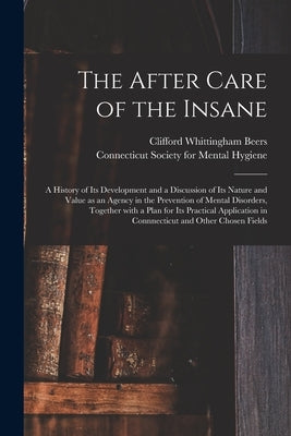The After Care of the Insane: a History of Its Development and a Discussion of Its Nature and Value as an Agency in the Prevention of Mental Disorde by Beers, Clifford Whittingham 1876-1943