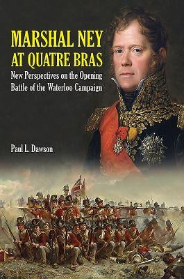 Marshal Ney at Quatre Bras: New Perspectives on the Opening Battle of the Waterloo Campaign by Dawson, Paul L.