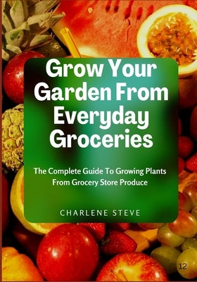 Grow Your Garden From Everyday Groceries: The Complete Guide To Growing Plants From Grocery Store Produce by Steve, Charlene