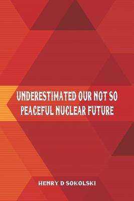 Underestimated: Our Not So Peaceful Nuclear Future by Sokolski, Henry D.