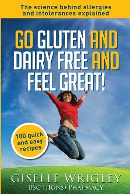 Go Gluten and Dairy Free and Feel Great!: 100 quick and easy recipes plus the science explained: causes of allergies and intolerances, diagnosis and t by Wrigley, Giselle