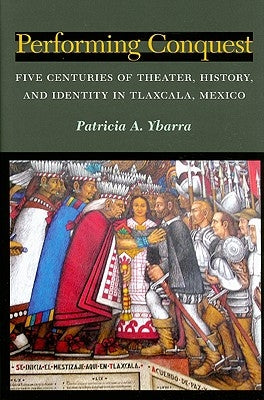 Performing Conquest: Five Centuries of Theater, History, and Identity in Tlaxcala, Mexico by Ybarra, Patricia