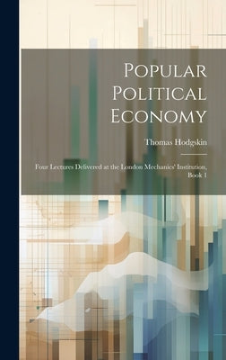 Popular Political Economy: Four Lectures Delivered at the London Mechanics' Institution, Book 1 by Hodgskin, Thomas