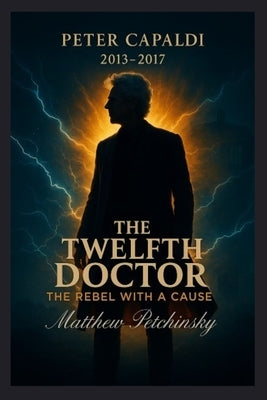 The Twelfth Doctor: The Rebel with a Cause (Peter Capaldi, 2013-2017) by Petchinsky, Matthew