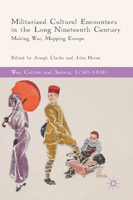 Militarized Cultural Encounters in the Long Nineteenth Century: Making War, Mapping Europe by Clarke, Joseph