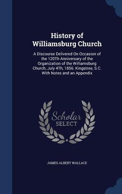 History of Williamsburg Church: A Discourse Delivered On Occasion of the 120Th Anniversary of the Organization of the Williamsburg Church, July 4Th, 1 by Wallace, James Albert