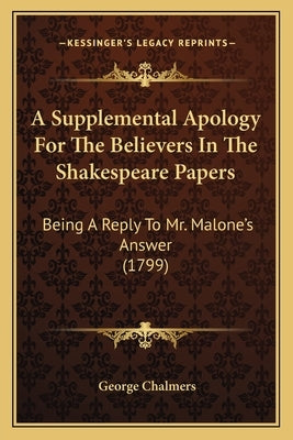 A Supplemental Apology For The Believers In The Shakespeare Papers: Being A Reply To Mr. Malone's Answer (1799) by Chalmers, George