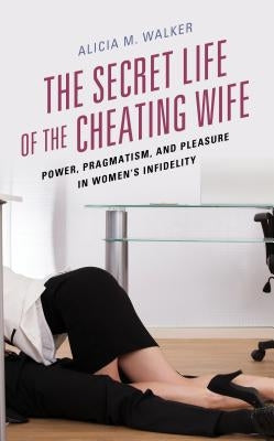 The Secret Life of the Cheating Wife: Power, Pragmatism, and Pleasure in Women's Infidelity by Walker, Alicia M.
