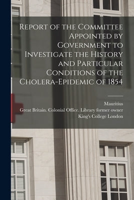 Report of the Committee Appointed by Government to Investigate the History and Particular Conditions of the Cholera-epidemic of 1854 [electronic Resou by Mauritius