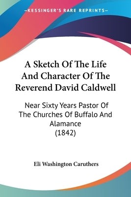 A Sketch Of The Life And Character Of The Reverend David Caldwell: Near Sixty Years Pastor Of The Churches Of Buffalo And Alamance (1842) by Caruthers, Eli Washington