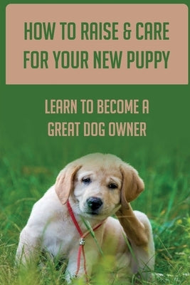 How To Raise & Care For Your New Puppy: Learn To Become A Great Dog Owner: Steps On How To Raise A Well-Adjusted Dog by Losneck, Isaiah