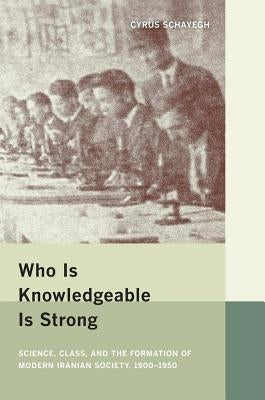 Who Is Knowledgeable Is Strong: Science, Class, and the Formation of Modern Iranian Society, 1900-1950 by Schayegh, Cyrus