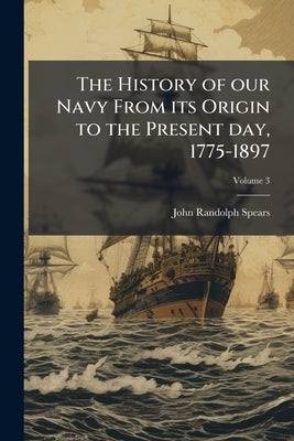 The History of our Navy From its Origin to the Present day, 1775-1897; Volume 3 by Spears, John Randolph