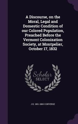 A Discourse, on the Moral, Legal and Domestic Condition of our Colored Population, Preached Before the Vermont Colonization Society, at Montpelier, Oc by Converse, J. K. 1801-1880