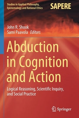Abduction in Cognition and Action: Logical Reasoning, Scientific Inquiry, and Social Practice by Shook, John R.