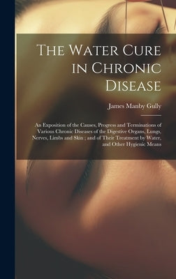 The Water Cure in Chronic Disease: An Exposition of the Causes, Progress and Terminations of Various Chronic Diseases of the Digestive Organs, Lungs, by Gully, James Manby