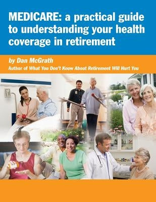 Medicare: A Practical Guide to Understanding Your Health Coverage in Retirement by McGrath, Dan