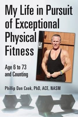 My Life in Pursuit of Exceptional Physical Fitness: Ages Six to Seventy-Three...and Counting by Phd Ace Nasm, Phillip Dan Cook