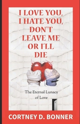 I Love You, I Hate You, Don't Leave Me or I'll Die!: The Eternal Lunacy of Love and The Impossibility of Defining It by Bonner, Cortney D.