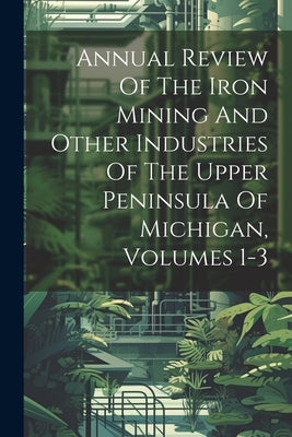 Annual Review Of The Iron Mining And Other Industries Of The Upper Peninsula Of Michigan, Volumes 1-3 by Anonymous
