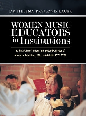Women Music Educators in Institutions: Pathways Into, Through and Beyond Colleges of Advanced Education (CAEs) in Adelaide 1973-1990 by Lauer, Helena Raymond