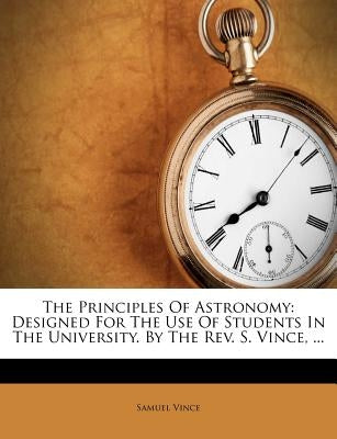 The Principles of Astronomy: Designed for the Use of Students in the University. by the Rev. S. Vince, ... by Vince, Samuel