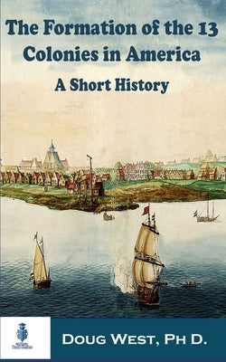 The Formation of the 13 Colonies in America: A Short History by West, Doug