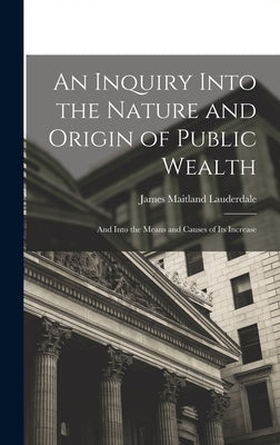 An Inquiry Into the Nature and Origin of Public Wealth: And Into the Means and Causes of Its Increase by Lauderdale, James Maitland