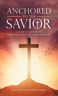 Anchored to the Savior: A Guide to Understand Christian Salvation and Redemption by Harris, Patrick Edwin