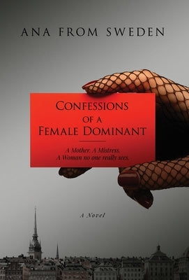 Confessions of a Female Dominant: A Mother. A Mistress. A Woman no one really sees. by Ana from Sweden
