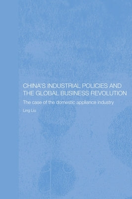 China's Industrial Policies and the Global Business Revolution: The Case of the Domestic Appliance Industry by Liu, Ling