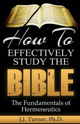 How To Effectively Study The Bible: Basic Keys For How To Study Your Bible by Turner, J. J.