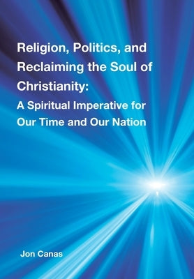 Religion, Politics, and Reclaiming the Soul of Christianity: A Spiritual Imperative for Our Time and Our Nation by Canas, Jon