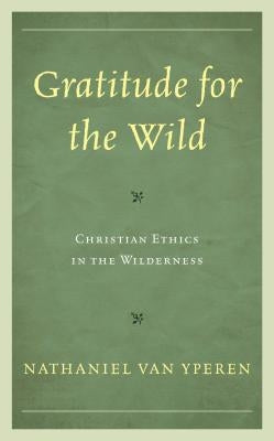 Gratitude for the Wild: Christian Ethics in the Wilderness by Van Yperen, Nathaniel